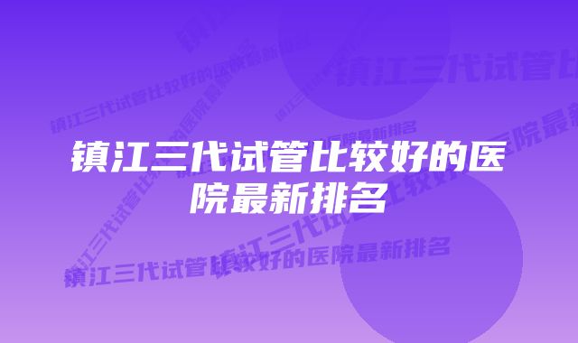 镇江三代试管比较好的医院最新排名