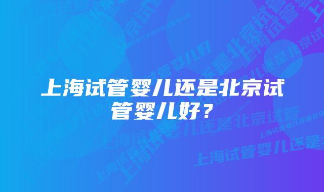 上海试管婴儿还是北京试管婴儿好？