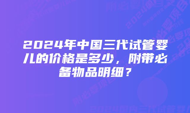 2024年中国三代试管婴儿的价格是多少，附带必备物品明细？