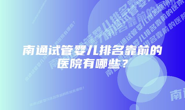 南通试管婴儿排名靠前的医院有哪些？