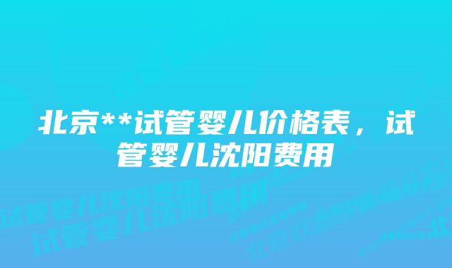 北京**试管婴儿价格表，试管婴儿沈阳费用