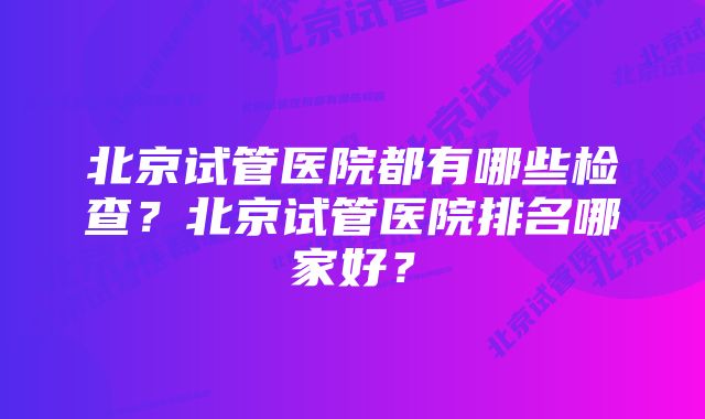 北京试管医院都有哪些检查？北京试管医院排名哪家好？