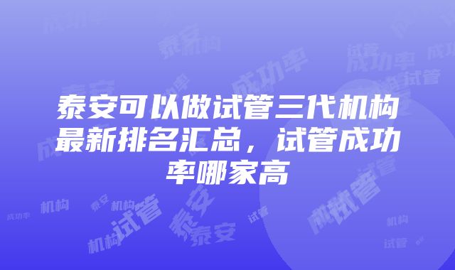 泰安可以做试管三代机构最新排名汇总，试管成功率哪家高