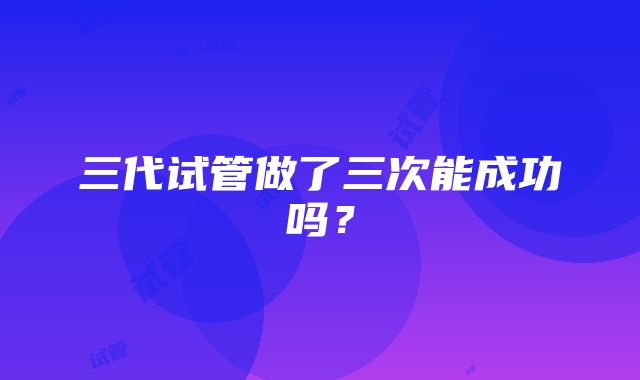 三代试管做了三次能成功吗？