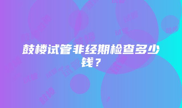 鼓楼试管非经期检查多少钱？