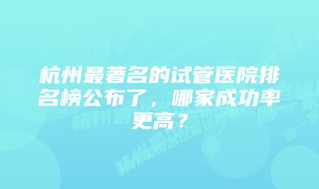 杭州最著名的试管医院排名榜公布了，哪家成功率更高？