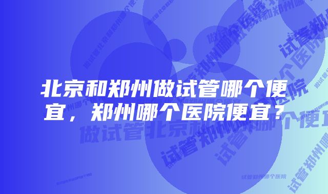 北京和郑州做试管哪个便宜，郑州哪个医院便宜？