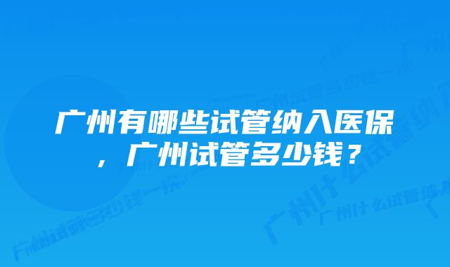 广州有哪些试管纳入医保，广州试管多少钱？