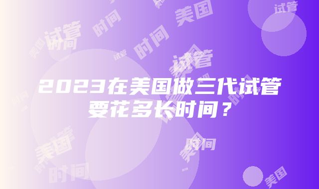 2023在美国做三代试管要花多长时间？