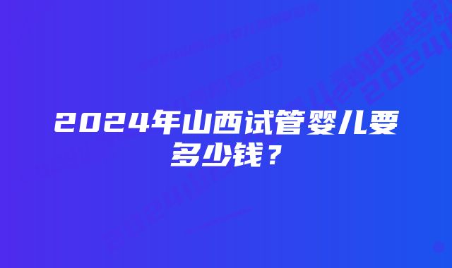 2024年山西试管婴儿要多少钱？