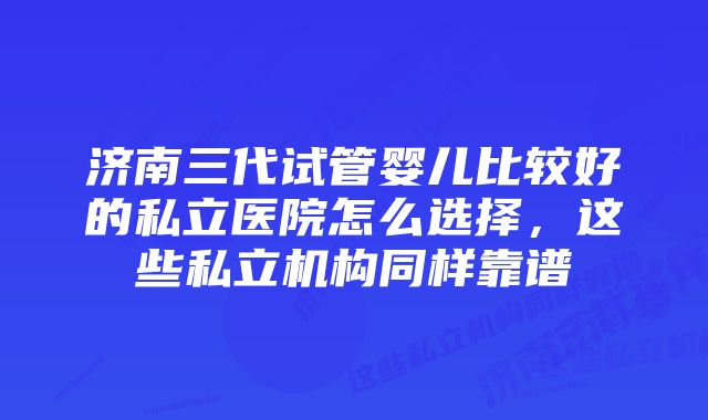 济南三代试管婴儿比较好的私立医院怎么选择，这些私立机构同样靠谱