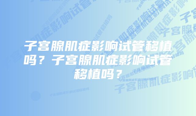 子宫腺肌症影响试管移植吗？子宫腺肌症影响试管移植吗？