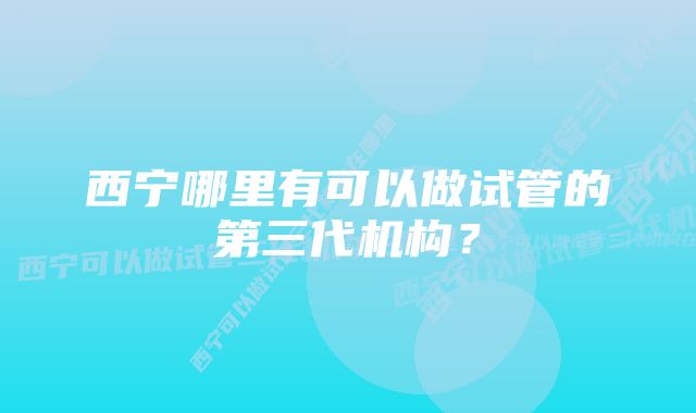 西宁哪里有可以做试管的第三代机构？