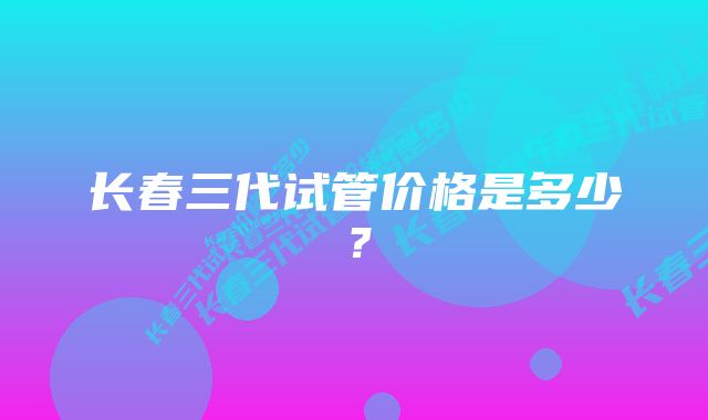 长春三代试管价格是多少？