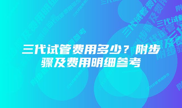 三代试管费用多少？附步骤及费用明细参考