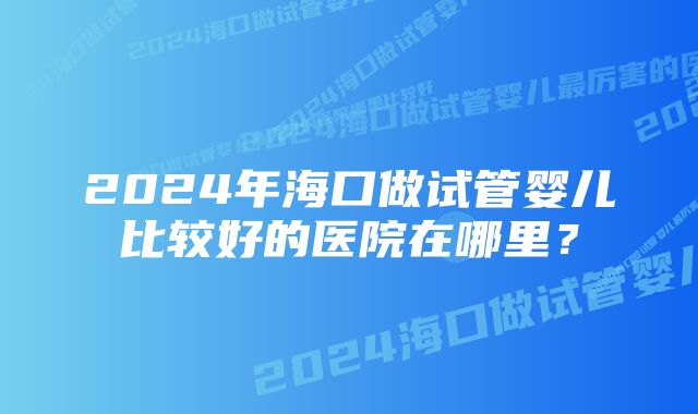 2024年海口做试管婴儿比较好的医院在哪里？