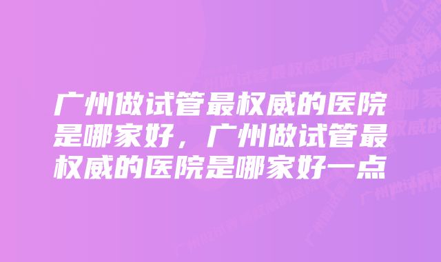 广州做试管最权威的医院是哪家好，广州做试管最权威的医院是哪家好一点