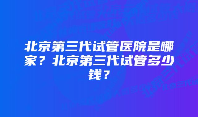 北京第三代试管医院是哪家？北京第三代试管多少钱？