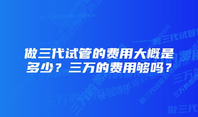 做三代试管的费用大概是多少？三万的费用够吗？