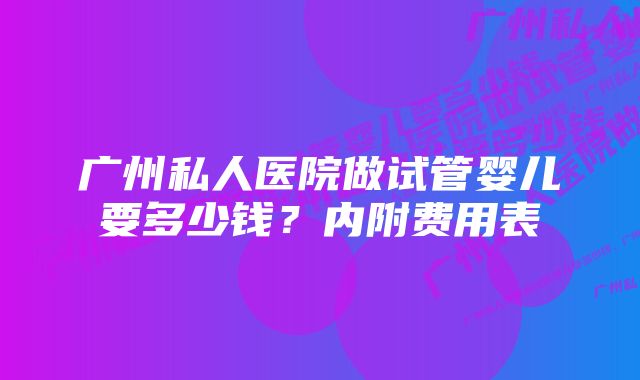 广州私人医院做试管婴儿要多少钱？内附费用表