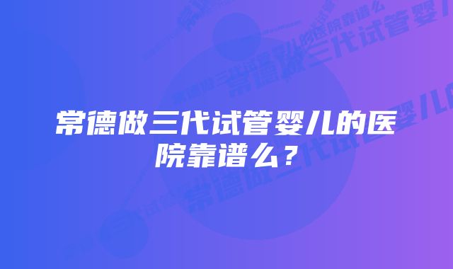 常德做三代试管婴儿的医院靠谱么？