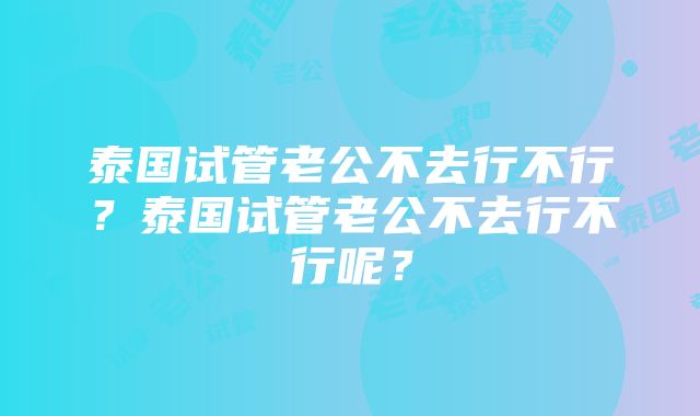 泰国试管老公不去行不行？泰国试管老公不去行不行呢？