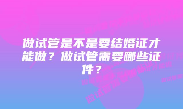 做试管是不是要结婚证才能做？做试管需要哪些证件？