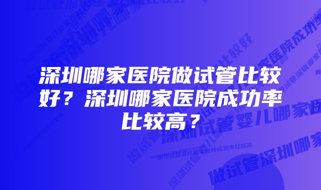 深圳哪家医院做试管比较好？深圳哪家医院成功率比较高？