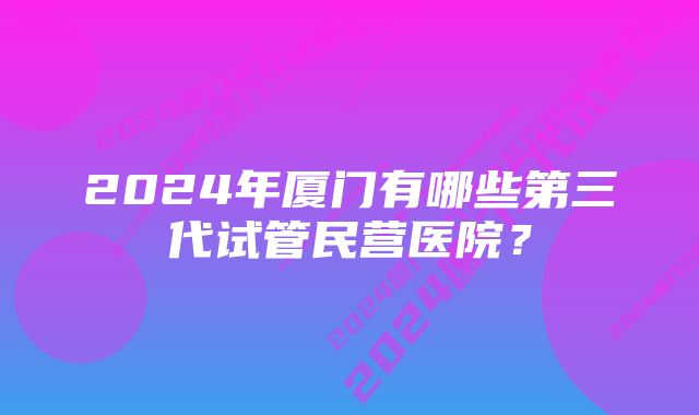 2024年厦门有哪些第三代试管民营医院？