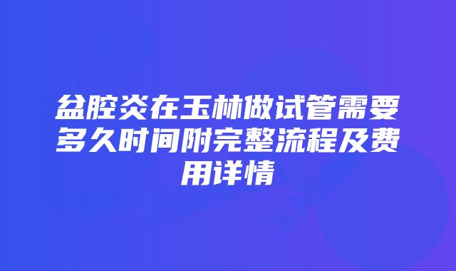 盆腔炎在玉林做试管需要多久时间附完整流程及费用详情