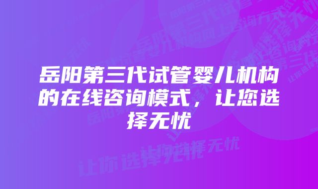 岳阳第三代试管婴儿机构的在线咨询模式，让您选择无忧