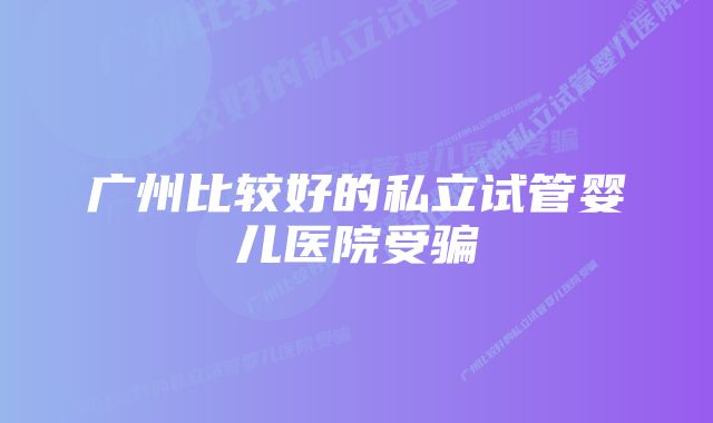 广州比较好的私立试管婴儿医院受骗