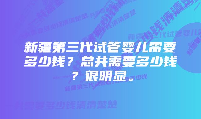 新疆第三代试管婴儿需要多少钱？总共需要多少钱？很明显。