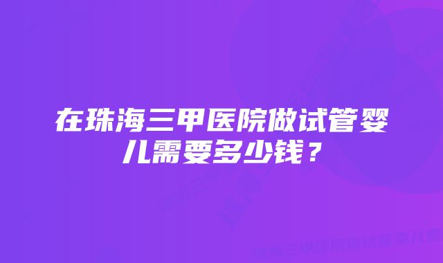 在珠海三甲医院做试管婴儿需要多少钱？