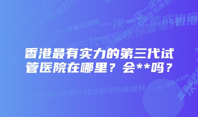 香港最有实力的第三代试管医院在哪里？会**吗？