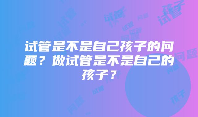 试管是不是自己孩子的问题？做试管是不是自己的孩子？