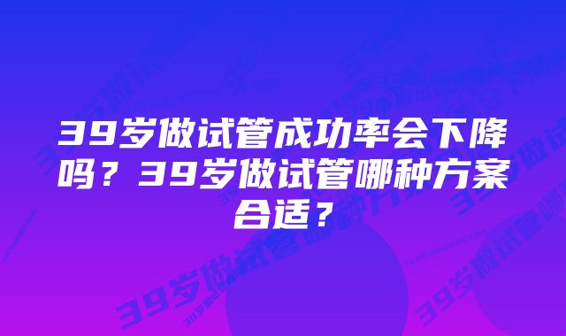 39岁做试管成功率会下降吗？39岁做试管哪种方案合适？