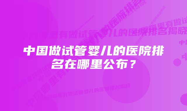 中国做试管婴儿的医院排名在哪里公布？