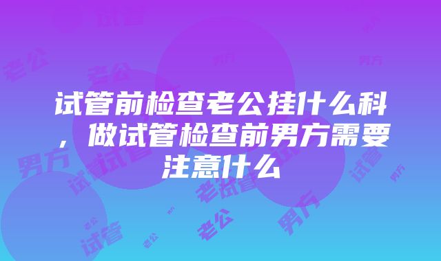 试管前检查老公挂什么科，做试管检查前男方需要注意什么