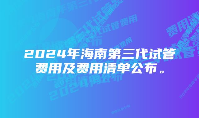 2024年海南第三代试管费用及费用清单公布。