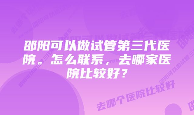 邵阳可以做试管第三代医院。怎么联系，去哪家医院比较好？