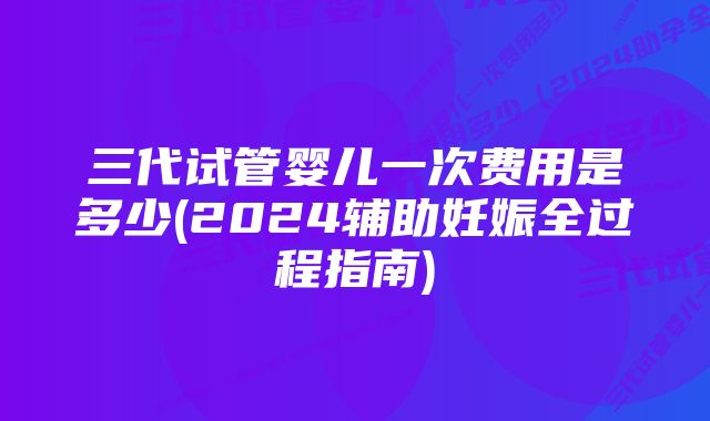 三代试管婴儿一次费用是多少(2024辅助妊娠全过程指南)