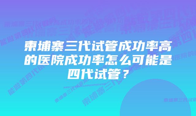 柬埔寨三代试管成功率高的医院成功率怎么可能是四代试管？