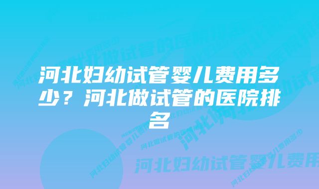 河北妇幼试管婴儿费用多少？河北做试管的医院排名