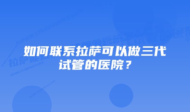 如何联系拉萨可以做三代试管的医院？