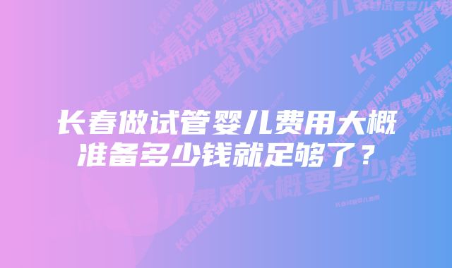 长春做试管婴儿费用大概准备多少钱就足够了？