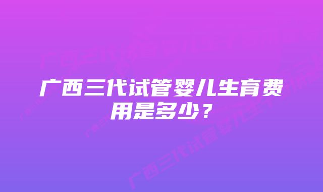 广西三代试管婴儿生育费用是多少？