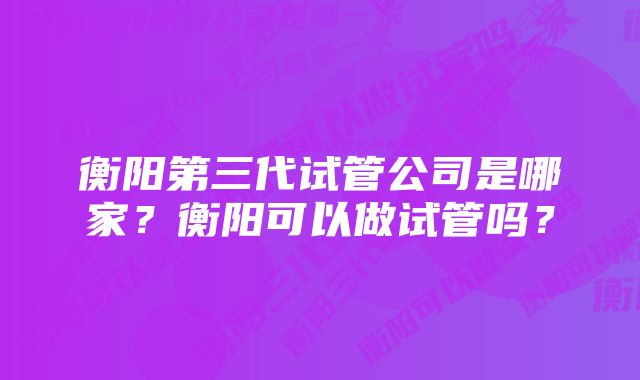 衡阳第三代试管公司是哪家？衡阳可以做试管吗？