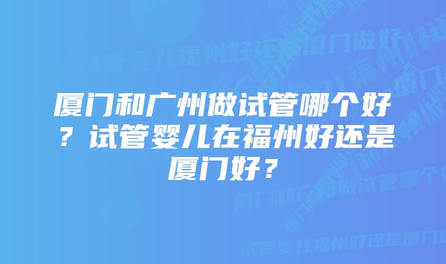 厦门和广州做试管哪个好？试管婴儿在福州好还是厦门好？