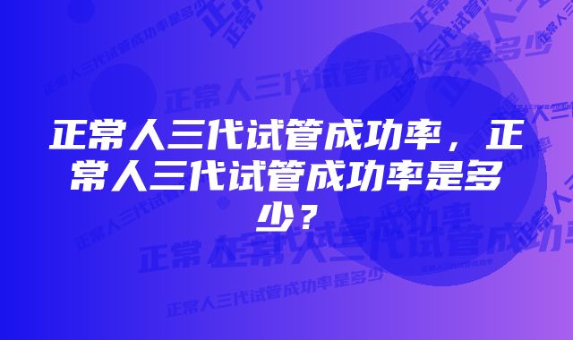 正常人三代试管成功率，正常人三代试管成功率是多少？